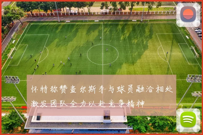 怀特称赞查尔斯李与球员融洽相处激发团队全力以赴竞争精神