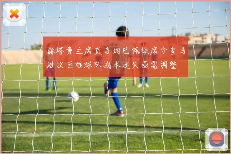 赫塔费主席直言姆巴佩缺席令皇马进攻困难球队战术迷失亟需调整