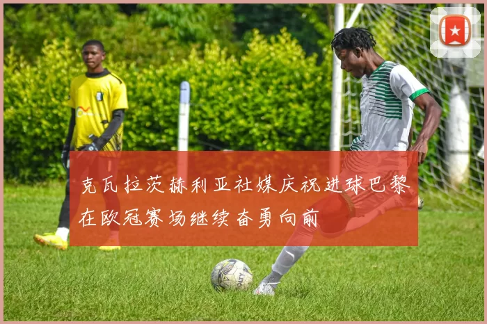 克瓦拉茨赫利亚社媒庆祝进球巴黎在欧冠赛场继续奋勇向前