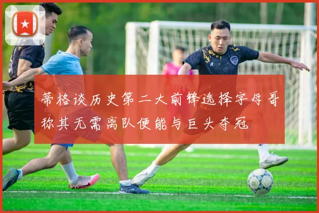 蒂格谈历史第二大前锋选择字母哥称其无需离队便能与巨头夺冠