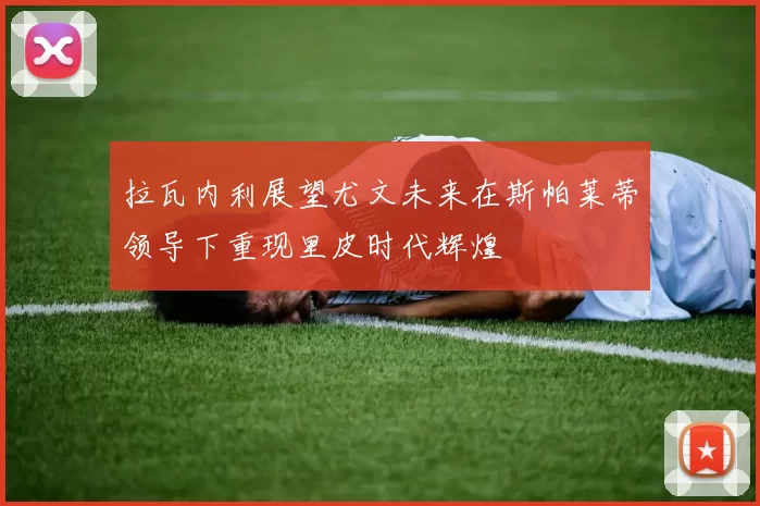 拉瓦内利展望尤文未来在斯帕莱蒂领导下重现里皮时代辉煌