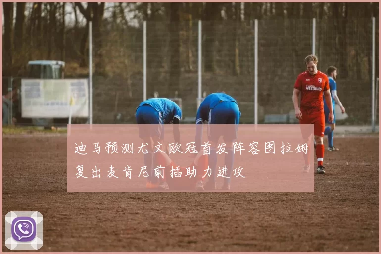 迪马预测尤文欧冠首发阵容图拉姆复出麦肯尼前插助力进攻