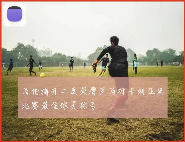 马伦梅开二度荣膺罗马对卡利亚里比赛最佳球员称号