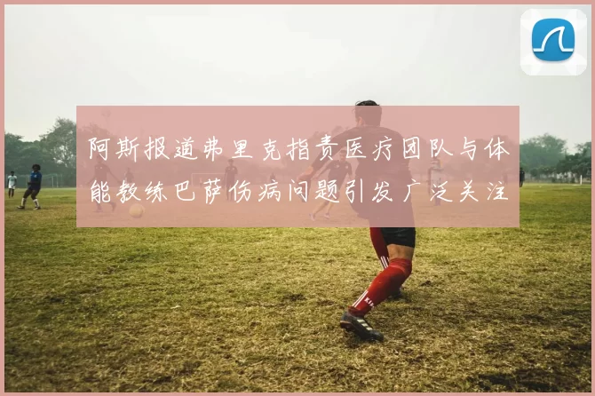 阿斯报道弗里克指责医疗团队与体能教练巴萨伤病问题引发广泛关注