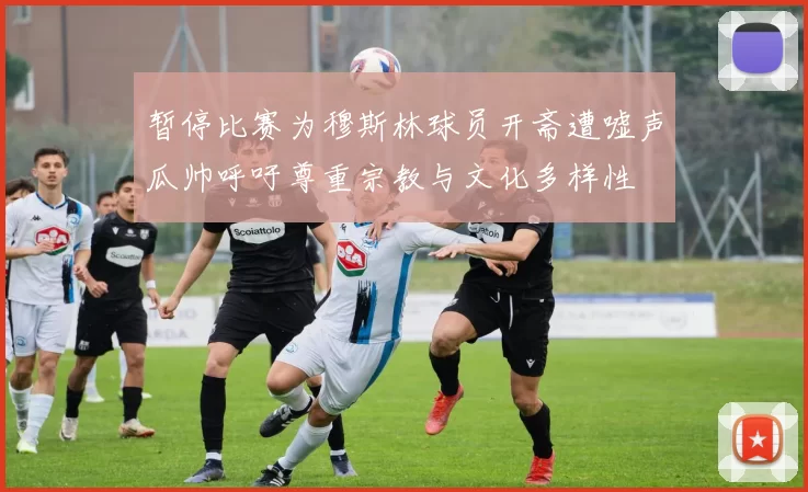 暂停比赛为穆斯林球员开斋遭嘘声瓜帅呼吁尊重宗教与文化多样性
