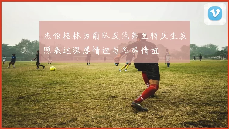 杰伦格林为前队友范弗里特庆生发照表达深厚情谊与兄弟情谊