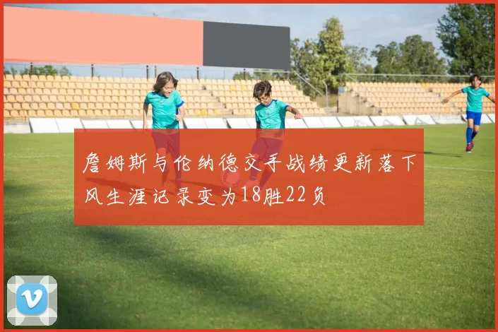 詹姆斯与伦纳德交手战绩更新落下风生涯记录变为18胜22负