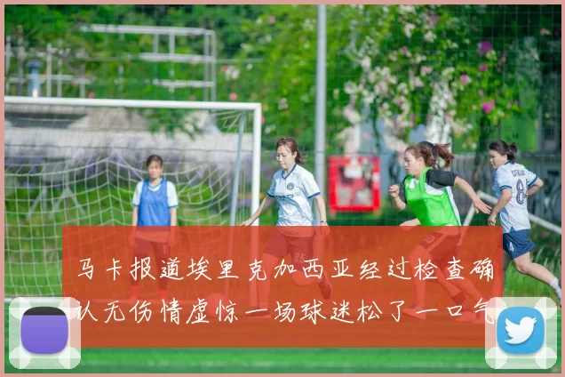 马卡报道埃里克加西亚经过检查确认无伤情虚惊一场球迷松了一口气