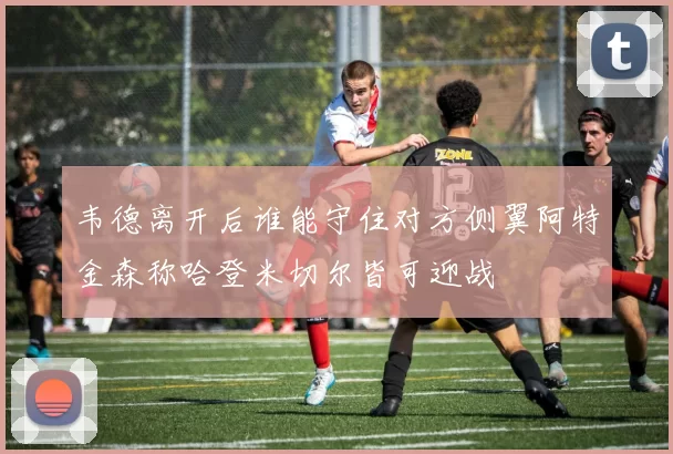 韦德离开后谁能守住对方侧翼阿特金森称哈登米切尔皆可迎战