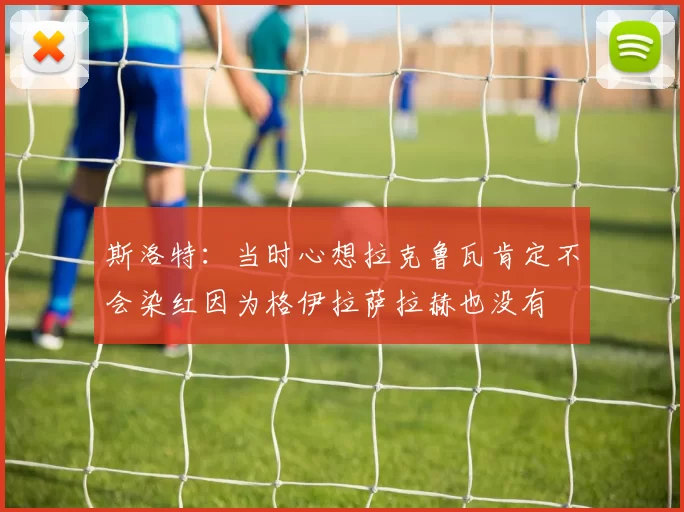 斯洛特：当时心想拉克鲁瓦肯定不会染红因为格伊拉萨拉赫也没有