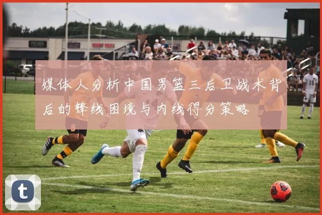 媒体人分析中国男篮三后卫战术背后的锋线困境与内线得分策略