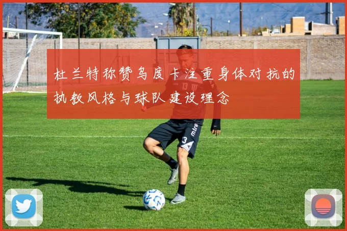 杜兰特称赞乌度卡注重身体对抗的执教风格与球队建设理念