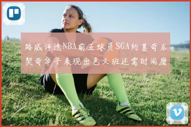 路威评选NBA前五球员SGA约基奇东契奇华子表现出色文班还需时间磨练